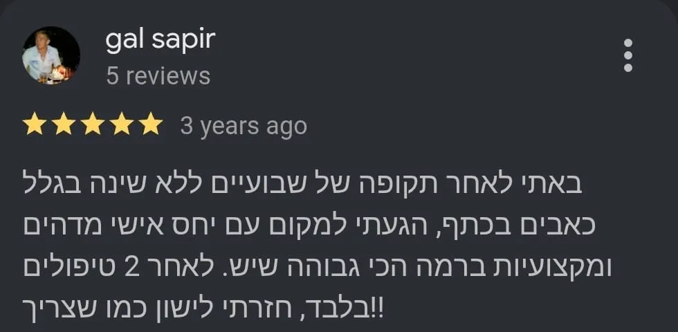 ביקורת Google מאת gal sapir, חמישה כוכבים: באתי לאחר תקופה של שבועיים ללא שינה בגלל כאבים בכתף, הגעתי למקום עם יחס אישי מדהים ומקצועיות ברמה הכי גבוהה שיש. לאחר 2 טיפולים בלבד, חזרתי לישון כמו שצריך!